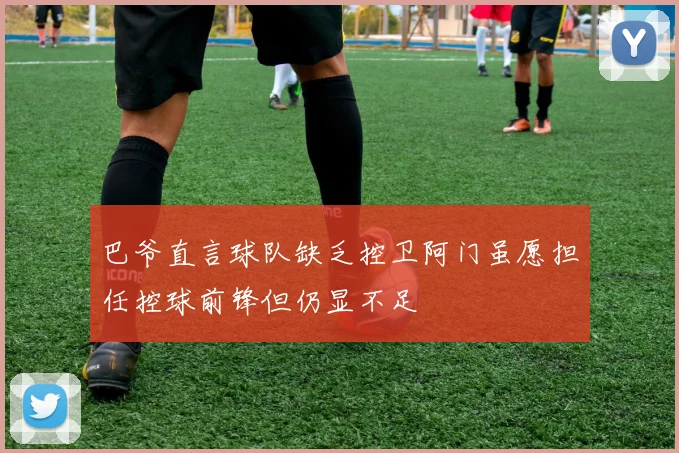 巴爷直言球队缺乏控卫阿门虽愿担任控球前锋但仍显不足