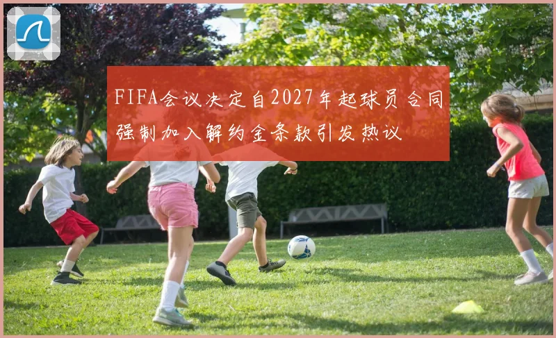 FIFA会议决定自2027年起球员合同强制加入解约金条款引发热议