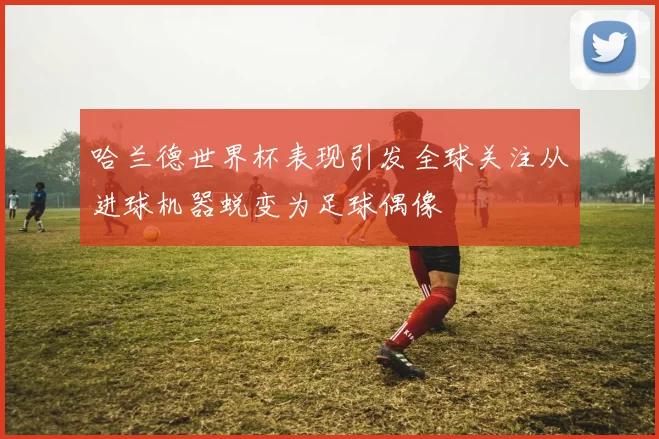 哈兰德世界杯表现引发全球关注从进球机器蜕变为足球偶像