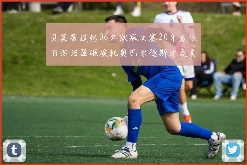 贝莱蒂追忆06年欧冠决赛20年后依旧热泪盈眶埃托奥巴尔德斯才是真正的英雄