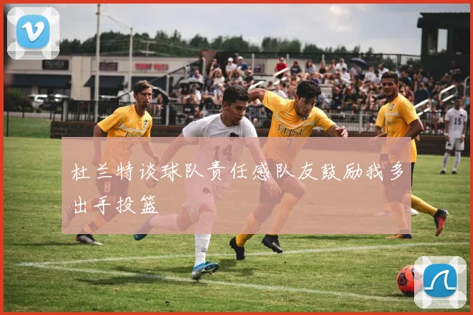杜兰特谈球队责任感队友鼓励我多出手投篮