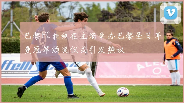 巴黎FC拒绝在主场举办巴黎圣日耳曼冠军颁奖仪式引发热议