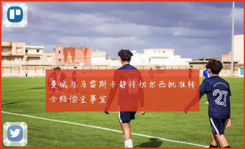 曼城与马雷斯卡静待切尔西批准转会赔偿金事宜