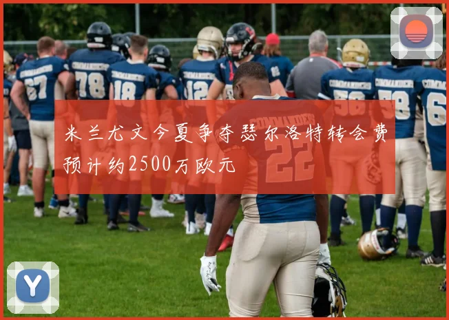 米兰尤文今夏争夺瑟尔洛特转会费预计约2500万欧元