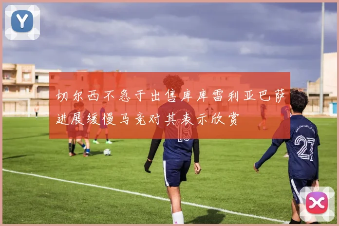 切尔西不急于出售库库雷利亚巴萨进展缓慢马竞对其表示欣赏
