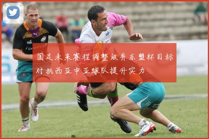 国足未来赛程调整放弃东盟杯目标对抗西亚中亚球队提升实力
